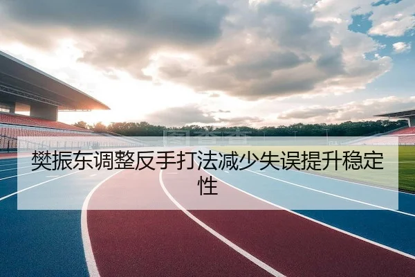 樊振东调整反手打法减少失误提升稳定性